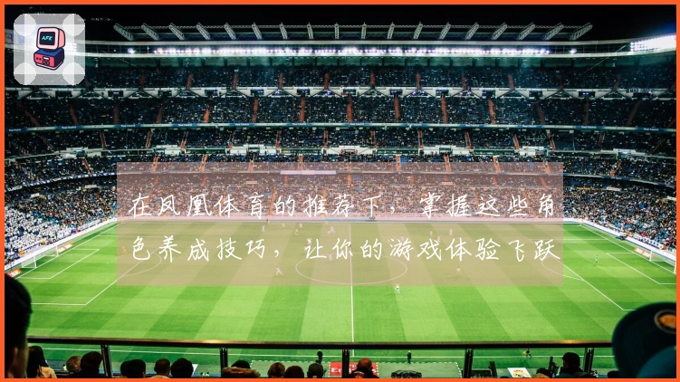 在凤凰体育的推荐下，掌握这些角色养成技巧，让你的游戏体验飞跃提升！